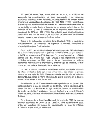 Por ejemplo, desde 1945 hasta más de 30 años, la economía de
Venezuela ha experimentado un fuerte crecimiento y un desarrollo
económico sostenido. Como resultado, muchas personas de todo el mundo
emigraron a Venezuela en las décadas de 1950, 1960 y 1990, y durante una
etapa muy marcada durante la década del 70. La economía de Venezuela se
ha contraído en parte debido a la caída de los precios del petróleo en las
décadas de 1980 y 1990, y la inflación se ha disparado hasta alcanzar su
pico anual del 99% en 1989 y 1996. Sin embargo, para aquel entonces, a
pesar de la alta tasa de inflación, la economía de Venezuela se mantiene
estable y ocupa el cuarto lugar en América Latina.
Desde el fin de la crisis a principios de la década de 1990, el crecimiento
macroeconómico de Venezuela ha superado la década, superando el
promedio del resto de América Latina.
Según el BCV, Venezuela recibió aproximadamente US $ 325 mil millones
de la producción y exportación de petróleo de 1998 a 2008, y según datos de
la OPEP en noviembre de 2018, la extracción de petróleo cayó a 1, 170,000
barriles por día. Desde que Hugo Chávez Frías implementó estrictos
controles cambiarios en 2003, con el fin de implementar su sistema
económico nacionalizado y expropiado y evitar la fuga de capitales, se han
producido una serie de devaluaciones monetarias.
En 2007, la tasa de inflación de Venezuela fue de 22,5%, una de las tasas
de inflación más altas de la región, casi en los últimos tres años de la primera
década de este siglo. En 2015, Venezuela tuvo la tasa de inflación más alta
del mundo, superando el 100% interanual, lo que la convierte en la tasa de
inflación más alta en la historia del país.
En noviembre de 2017, Venezuela entró en hiperinflación por primera vez.
Solo en octubre, la tasa de inflación fue del 50,6%. Para la economía, 2018
fue un mal año, con retrasos en el pago de bonos, pérdida de exportaciones
de petróleo y pérdida de producción nacional de aluminio y cemento hierro. A
finales de 2018, la tasa de inflación acumulada alcanzó 1698488,2% (más de
1 millón)
En el informe de la Asamblea Nacional de enero de 2020, la tasa de
inflación acumulada en 2019 fue de 7.374,4%. Para noviembre de 2020,
antes de completar 36 meses de hiperinflación, la tasa de inflación
acumulada era de 1.798,57 en octubre.
 