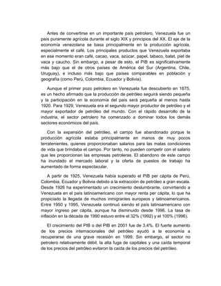 Antes de convertirse en un importante país petrolero, Venezuela fue un
país puramente agrícola durante el siglo XIX y principios del XX. El eje de la
economía venezolana se basa principalmente en la producción agrícola,
especialmente el café. Los principales productos que Venezuela exportaba
en ese momento eran café, cacao, vaca, azúcar, papel, tabaco, balat, piel de
vaca y caucho. Sin embargo, a pesar de esto, el PIB es significativamente
más bajo que el de otros países de América del Sur (Argentina, Chile,
Uruguay), e incluso más bajo que países comparables en población y
geografía (como Perú, Colombia, Ecuador y Bolivia).
Aunque el primer pozo petrolero en Venezuela fue descubierto en 1875,
es un hecho afirmado que la producción de petróleo seguirá siendo pequeña
y la participación en la economía del país será pequeña al menos hasta
1920. Para 1929, Venezuela era el segundo mayor productor de petróleo y el
mayor exportador de petróleo del mundo. Con el rápido desarrollo de la
industria, el sector petrolero ha comenzado a dominar todos los demás
sectores económicos del país.
Con la expansión del petróleo, el campo fue abandonado porque la
producción agrícola estaba principalmente en manos de muy pocos
terratenientes, quienes proporcionaban salarios para las malas condiciones
de vida que brindaba el campo. Por tanto, no pueden competir con el salario
que les proporcionan las empresas petroleras. El abandono de este campo
ha inundado el mercado laboral y la oferta de puestos de trabajo ha
aumentado de forma espectacular.
A partir de 1925, Venezuela había superado el PIB per cápita de Perú,
Colombia, Ecuador y Bolivia debido a la extracción de petróleo a gran escala.
Desde 1926 ha experimentado un crecimiento deslumbrante, convirtiendo a
Venezuela en el país latinoamericano con mayor renta per cápita, lo que ha
propiciado la llegada de muchos inmigrantes europeos y latinoamericanos.
Entre 1950 y 1995, Venezuela continuó siendo el país latinoamericano con
mayor ingreso per cápita, aunque ha disminuido desde 1996. La tasa de
inflación en la década de 1990 estuvo entre el 32% (1992) y el 100% (1996).
El crecimiento del PIB o del PIB en 2001 fue de 3,4%. El fuerte aumento
de los precios internacionales del petróleo ayudó a la economía a
recuperarse de una grave recesión en 1999. Sin embargo, el sector no
petrolero relativamente débil, la alta fuga de capitales y una caída temporal
de los precios del petróleo evitaron la caída de los precios del petróleo.
 