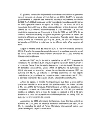 El gobierno venezolano implementó un sistema cambiario de supervisión
para el comercio de divisas el 6 de febrero de 2003. CADIVI, la agencia
gubernamental a cargo en ese momento, estableció inicialmente un cambio
de USD 1 a 1,600 bolívares para vender moneda (la moneda perderá 3 ceros
en 2007 y perderá 5 ceros en agosto de 2018). El 3 de marzo de 2005, la
moneda se depreció frente al dólar estadounidense y el tipo de cambio oficial
cambió de 1920 dólares estadounidenses a 2150 bolívares. La tasa de
crecimiento económico de Venezuela a fines de 2005 fue del 9,4% de su
producto interno bruto (PIB), ocupando el primer lugar entre los países del
continente africano por segundo año consecutivo. Además, según datos del
Banco Central de Venezuela (BCV) y la CEPAL, la tasa de inflación de
Venezuela en 2005 fue la más baja de los últimos siete años, cayendo al
8,9%.
Según el informe anual de 2006 del BCV, el PIB de Venezuela creció un
10,3%. Ese año, la economía no petrolera creció a una tasa promedio anual
de 11,4% y las reservas internacionales alcanzaron los 37.299 millones de
dólares estadounidenses.
A fines de 2007, según los datos reportados por el BCV, la economía
venezolana ha crecido un 8,4% impulsada por la expansión de la inversión y
el consumo. Desde fines de año ha logrado un crecimiento del PIB durante
17 trimestres consecutivos. Desde 2003, el consumo ha aumentado un
11,8% interanual en promedio. La tasa de cambio más alta desde 1997, un
aumento del 18,7%. La industria o actividad económica de más rápido
crecimiento en la industria de las comunicaciones o comunicaciones (21,7%),
la actividad financiera y de seguros (20,6%) y la construcción (10,2%).
A fines de agosto, el ministro Rodríguez revisó sus datos y ahora estima
que la tasa de inflación anual es del 26% y el crecimiento del PIB es cercano
al 1%, pero el PIB de Venezuela finalmente cayó un 3,3%. Se calculó que el
presupuesto nacional para 2009 sería un ingreso de US $ 60 por barril de
petróleo (a cotizar), pero a fines de marzo, se reajustó a US $ 40 para
ajustarse a la caída de los precios mundiales del petróleo en 2009 y 2010, lo
que a su vez provocó crisis de energía.
A principios de 2010, el ministro de Hacienda, Jorge Giordani, estimó un
aumento del 0,5%, pero los expertos estimaron una disminución del 1,7% al
3%. A mediados de abril, el Fondo Monetario Internacional estimó que
Venezuela seguirá cayendo en recesión.
 