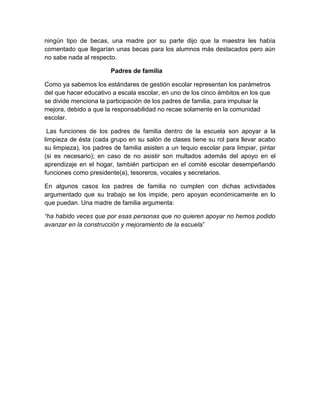 ningún tipo de becas, una madre por su parte dijo que la maestra les había
comentado que llegarían unas becas para los alumnos más destacados pero aún
no sabe nada al respecto.
Padres de familia
Como ya sabemos los estándares de gestión escolar representan los parámetros
del que hacer educativo a escala escolar, en uno de los cinco ámbitos en los que
se divide menciona la participación de los padres de familia, para impulsar la
mejora, debido a que la responsabilidad no recae solamente en la comunidad
escolar.
Las funciones de los padres de familia dentro de la escuela son apoyar a la
limpieza de ésta (cada grupo en su salón de clases tiene su rol para llevar acabo
su limpieza), los padres de familia asisten a un tequio escolar para limpiar, pintar
(si es necesario); en caso de no asistir son multados además del apoyo en el
aprendizaje en el hogar, también participan en el comité escolar desempeñando
funciones como presidente(a), tesoreros, vocales y secretarios.
En algunos casos los padres de familia no cumplen con dichas actividades
argumentado que su trabajo se los impide, pero apoyan económicamente en lo
que puedan. Una madre de familia argumenta:
“ha habido veces que por esas personas que no quieren apoyar no hemos podido
avanzar en la construcción y mejoramiento de la escuela”

 