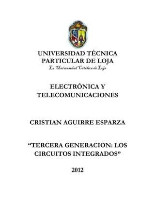 UNIVERSIDAD TÉCNICA
   PARTICULAR DE LOJA
     La Universidad Católica de Loja


     ELECTRÓNICA Y
  TELECOMUNICACIONES



CRISTIAN AGUIRRE ESPARZA


“TERCERA GENERACION: LOS
  CIRCUITOS INTEGRADOS”

                 2012
 