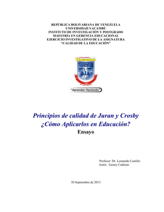 REPÚBLICA BOLIVARIANA DE VENEZUELA
UNIVERSIDAD YACAMBÚ
INSTITUTO DE INVESTIGACIÓN Y POSTGRADO
MAESTRÍA EN GERENCIA EDUCACIONAL
EJERCICIO INVESTIGATIVO DE LA ASIGNATURA
“CALIDAD DE LA EDUCACIÓN”
Principios de calidad de Juran y Crosby
¿Cómo Aplicarlos en Educación?
Ensayo
Profesor: Dr. Leonardo Castillo
Autor: Genny Cadenas
30 Septiembre de 2013
 