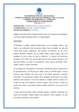UNIVERSIDAD TÉCNICA DE MACHALA
UNIDAD ACADÉMICA DE CIENCIAS QUÍMICAS Y DE LA SALUD
CARRERA DE BIOQUIMICA Y FARMACIA
LABORATORIO DE TOXICOLOGÌA
ENSAYO N.- 2
ESTUDIANTE: FABRICIO RENÈ SUÀREZ BALSECA
CATEDRATICO: DR. BQF. CARLOS GARCÌA
FECHA DE ENTREGA: 18/06/2019
TEMA: INVESTIGACIÓN TOXICOLOGICA DE LAS CAUSAS QUE PODRIAN
CAUSAR TOXICACIONES POR EL CLOROFORMO.
RESUMEN:
El cloroformo o también conocido triclorometano este es un líquido incoloro, muy
volátil y no es inflamable tiene un olor tipo dulzón. Este es un líquido que sólo arde
cuando logra alcanzar temperaturas muy elevadas. El cloroformo fue uno de los
primeros anestésicos inhalados que se lo utiliza cuando se hacen cirugías, pero en la
actualidad ya casi no tiene este tipo de utilización. La mayoría del cloroformo
producido en los EEUU sirve para la elaboración de otros productos químicos, pero
otra parte también se lo vende o se comercializa a varias naciones del mundo. EEUU
también importa y exporta cloroformo.
Las investigaciones de exposición al cloroformo han indicado que las concentraciones
de aproximadamente 20-100 partes por millón (cerca de 200-400 mg/m3) siempre
provocan varias molestias leves tales como lo son cefalea, depresión y molestias
estomacales. No se puede hacer cálculos de las cantidades de cloroformo a las cuales
podríamos estar expuesto a causa de los alimentos o también debido al contacto con
el agua que tenga este compuesto o producto química. Hay que tener en cuenta que
personas que nadan en las piscinas pueden absorber cloroformo por los poros de la
epidermis.
Y varias personas que tienen oficios de plantas químicas o también de industrias que
suelen usar cloroformo también podrían estar expuestos a altas cantidades a las que
uno puede considerarlas como normales.
 