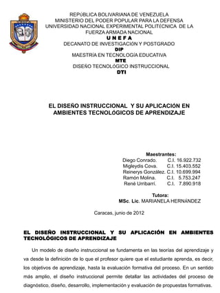 REPÚBLICA BOLIVARIANA DE VENEZUELA
             MINISTERIO DEL PODER POPULAR PARA LA DEFENSA
          UNIVERSIDAD NACIONAL EXPERIMENTAL POLITÉCNICA DE LA
                        FUERZA ARMADA NACIONAL
                               UNEFA
                DECANATO DE INVESTIGACIÓN Y POSTGRADO
                                          DIP
                      MAESTRÍA EN TECNOLOGÍA EDUCATIVA
                                          MTE
                      DISEÑO TECNOLÓGICO INSTRUCCIONAL
                                    DTI




           EL DISEÑO INSTRUCCIONAL Y SU APLICACIÓN EN
            AMBIENTES TECNOLÓGICOS DE APRENDIZAJE




                                                       Maestrantes:
                                             Diego Conrado.     C.I. 16.922.732
                                             Migleydis Cova.    C.I. 15.403.552
                                             Reinerys González. C.I. 10.699.994
                                             Ramón Molina.      C.I. 5.753.247
                                             René Urribarrí.    C.I. 7.890.918

                                                         Tutora:
                                            MSc. Lic. MARIANELA HERNÁNDEZ

                                Caracas, junio de 2012



EL DISEÑO INSTRUCCIONAL Y SU APLICACIÓN EN AMBIENTES
TECNOLÓGICOS DE APRENDIZAJE

   Un modelo de diseño instruccional se fundamenta en las teorías del aprendizaje y
va desde la definición de lo que el profesor quiere que el estudiante aprenda, es decir,
los objetivos de aprendizaje, hasta la evaluación formativa del proceso. En un sentido
más amplio, el diseño instruccional permite detallar las actividades del proceso de
diagnóstico, diseño, desarrollo, implementación y evaluación de propuestas formativas.
 