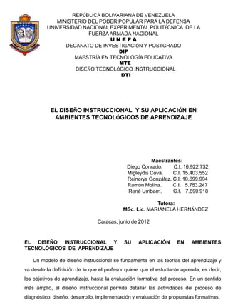 REPÚBLICA BOLIVARIANA DE VENEZUELA
             MINISTERIO DEL PODER POPULAR PARA LA DEFENSA
          UNIVERSIDAD NACIONAL EXPERIMENTAL POLITÉCNICA DE LA
                        FUERZA ARMADA NACIONAL
                               UNEFA
                DECANATO DE INVESTIGACIÓN Y POSTGRADO
                                          DIP
                      MAESTRÍA EN TECNOLOGÍA EDUCATIVA
                                          MTE
                      DISEÑO TECNOLÓGICO INSTRUCCIONAL
                                    DTI




           EL DISEÑO INSTRUCCIONAL Y SU APLICACIÓN EN
            AMBIENTES TECNOLÓGICOS DE APRENDIZAJE




                                                       Maestrantes:
                                             Diego Conrado.     C.I. 16.922.732
                                             Migleydis Cova.    C.I. 15.403.552
                                             Reinerys González. C.I. 10.699.994
                                             Ramón Molina.      C.I. 5.753.247
                                             René Urribarrí.    C.I. 7.890.918

                                                         Tutora:
                                            MSc. Lic. MARIANELA HERNÁNDEZ

                                Caracas, junio de 2012



EL DISEÑO INSTRUCCIONAL Y                   SU     APLICACIÓN       EN    AMBIENTES
TECNOLÓGICOS DE APRENDIZAJE

   Un modelo de diseño instruccional se fundamenta en las teorías del aprendizaje y
va desde la definición de lo que el profesor quiere que el estudiante aprenda, es decir,
los objetivos de aprendizaje, hasta la evaluación formativa del proceso. En un sentido
más amplio, el diseño instruccional permite detallar las actividades del proceso de
diagnóstico, diseño, desarrollo, implementación y evaluación de propuestas formativas.
 