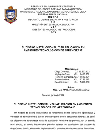 REPÚBLICA BOLIVARIANA DE VENEZUELA
             MINISTERIO DEL PODER POPULAR PARA LA DEFENSA
          UNIVERSIDAD NACIONAL EXPERIMENTAL POLITÉCNICA DE LA
                        FUERZA ARMADA NACIONAL
                                UNEFA
                DECANATO DE INVESTIGACIÓN Y POSTGRADO
                                          DIP
                      MAESTRÍA EN TECNOLOGÍA EDUCATIVA
                                         MTE
                      DISEÑO TECNOLÓGICO INSTRUCCIONAL
                                    DTI




           EL DISEÑO INSTRUCCIONAL Y SU APLICACIÓN EN
            AMBIENTES TECNOLÓGICOS DE APRENDIZAJE




                                                       Maestrantes:
                                             Diego Conrado.     C.I. 16.922.732
                                             Migleydis Cova.    C.I. 15.403.552
                                             Reinerys González. C.I. 10.699.994
                                             Ramón Molina.      C.I. 5.753.247
                                             René Urribarrí.    C.I. 7.890.918

                                                         Tutora:
                                            MSc. Lic. MARIANELA HERNÁNDEZ

                                Caracas, junio de 2012



   EL DISEÑO INSTRUCCIONAL Y SU APLICACIÓN EN AMBIENTES
               TECNOLÓGICOS DE APRENDIZAJE

   Un modelo de diseño instruccional se fundamenta en las teorías del aprendizaje y
va desde la definición de lo que el profesor quiere que el estudiante aprenda, es decir,
los objetivos de aprendizaje, hasta la evaluación formativa del proceso. En un sentido
más amplio, el diseño instruccional permite detallar las actividades del proceso de
diagnóstico, diseño, desarrollo, implementación y evaluación de propuestas formativas.
 