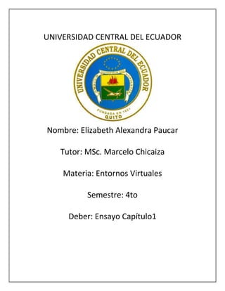 UNIVERSIDAD CENTRAL DEL ECUADOR
Nombre: Elizabeth Alexandra Paucar
Tutor: MSc. Marcelo Chicaiza
Materia: Entornos Virtuales
Semestre: 4to
Deber: Ensayo Capítulo1
 