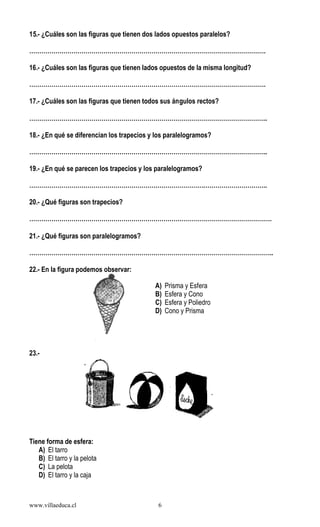 www.villaeduca.cl 6
15.- ¿Cuáles son las figuras que tienen dos lados opuestos paralelos?
……………………………………………………………………………………………………….
16.- ¿Cuáles son las figuras que tienen lados opuestos de la misma longitud?
……………………………………………………………………………………………………….
17.- ¿Cuáles son las figuras que tienen todos sus ángulos rectos?
………………………………………………………………………………………………………..
18.- ¿En qué se diferencian los trapecios y los paralelogramos?
………………………………………………………………………………………………………..
19.- ¿En qué se parecen los trapecios y los paralelogramos?
………………………………………………………………………………………………………..
20.- ¿Qué figuras son trapecios?
………………………………………………………………………………………………………….
21.- ¿Qué figuras son paralelogramos?
…………………………………………………………………………………………………………..
22.- En la figura podemos observar:
23.-
Tiene forma de esfera:
A) El tarro
B) El tarro y la pelota
C) La pelota
D) El tarro y la caja
A) Prisma y Esfera
B) Esfera y Cono
C) Esfera y Poliedro
D) Cono y Prisma
 
