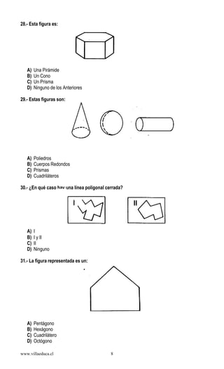 www.villaeduca.cl 8
28.- Esta figura es:
A) Una Pirámide
B) Un Cono
C) Un Prisma
D) Ninguno de los Anteriores
29.- Estas figuras son:
A) Poliedros
B) Cuerpos Redondos
C) Prismas
D) Cuadriláteros
30.- ¿En qué caso hay una línea poligonal cerrada?
A) I
B) I y II
C) II
D) Ninguno
31.- La figura representada es un:
A) Pentágono
B) Hexágono
C) Cuadrilátero
D) Octógono
 