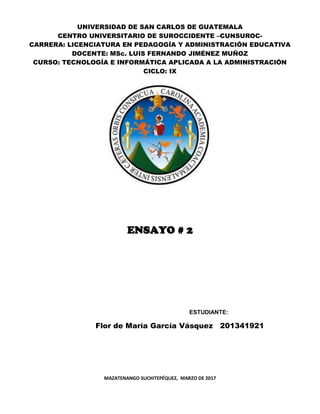 UNIVERSIDAD DE SAN CARLOS DE GUATEMALA
CENTRO UNIVERSITARIO DE SUROCCIDENTE –CUNSUROC-
CARRERA: LICENCIATURA EN PEDAGOGÍA Y ADMINISTRACIÓN EDUCATIVA
DOCENTE: MSc. LUIS FERNANDO JIMÉNEZ MUÑOZ
CURSO: TECNOLOGÍA E INFORMÁTICA APLICADA A LA ADMINISTRACIÓN
CICLO: IX
ENSAYO # 2
ESTUDIANTE:
Flor de María García Vásquez 201341921
MAZATENANGO SUCHITEPÉQUEZ, MARZO DE 2017
 