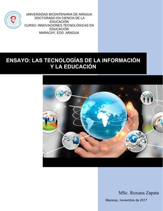 MSc. Roxana Zapata
Maracay, noviembre de 2017
ENSAYO: LAS TECNOLOGÍAS DE LA INFORMACIÓN
Y LA EDUCACIÓN
UNIVERSIDAD BICENTENARIA DE ARAGUA
DOCTORADO EN CIENCIA DE LA
EDUCACIÓN
CURSO: INNOVACIONES TECNOLÓGICAS EN
EDUCACIÓN
MARACAY, EDO. ARAGUA
 