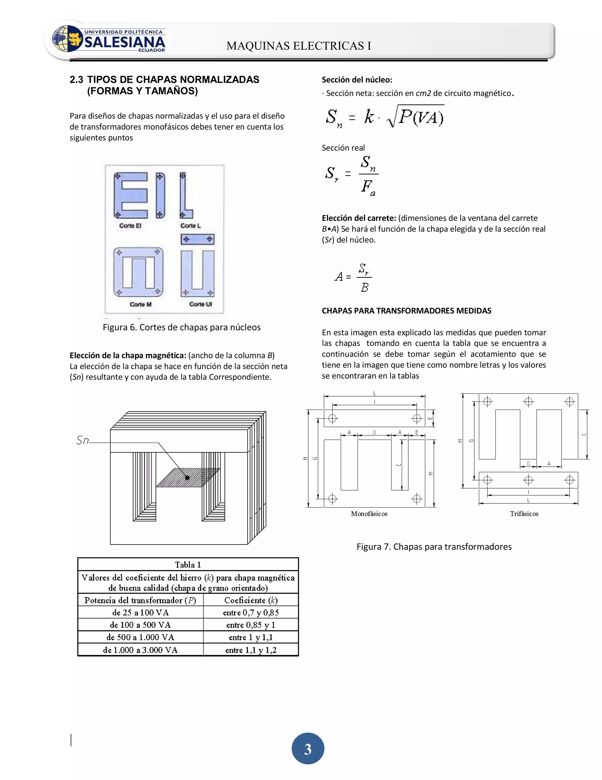 MAQUINAS ELECTRICAS I
.

2.3 TIPOS DE CHAPAS NORMALIZADAS                                    Sección del núcleo:
    (FORMAS Y TAMAÑOS)                                              · Sección neta: sección en cm2 de circuito magnético.

Para diseños de chapas normalizadas y el uso para el diseño
de transformadores monofásicos debes tener en cuenta los
siguientes puntos
                                                                    Sección real




                                                                    Elección del carrete: (dimensiones de la ventana del carrete
                                                                    B•A) Se hará el función de la chapa elegida y de la sección real
                                                                    (Sr) del núcleo.




                                                                    CHAPAS PARA TRANSFORMADORES MEDIDAS
         Figura 6. Cortes de chapas para núcleos
                                                                    En esta imagen esta explicado las medidas que pueden tomar
                                                                    las chapas tomando en cuenta la tabla que se encuentra a
Elección de la chapa magnética: (ancho de la columna B)             continuación se debe tomar según el acotamiento que se
La elección de la chapa se hace en función de la sección neta       tiene en la imagen que tiene como nombre letras y los valores
(Sn) resultante y con ayuda de la tabla Correspondiente.            se encontraran en la tablas




                                                                             Figura 7. Chapas para transformadores




|
                                                                3
 