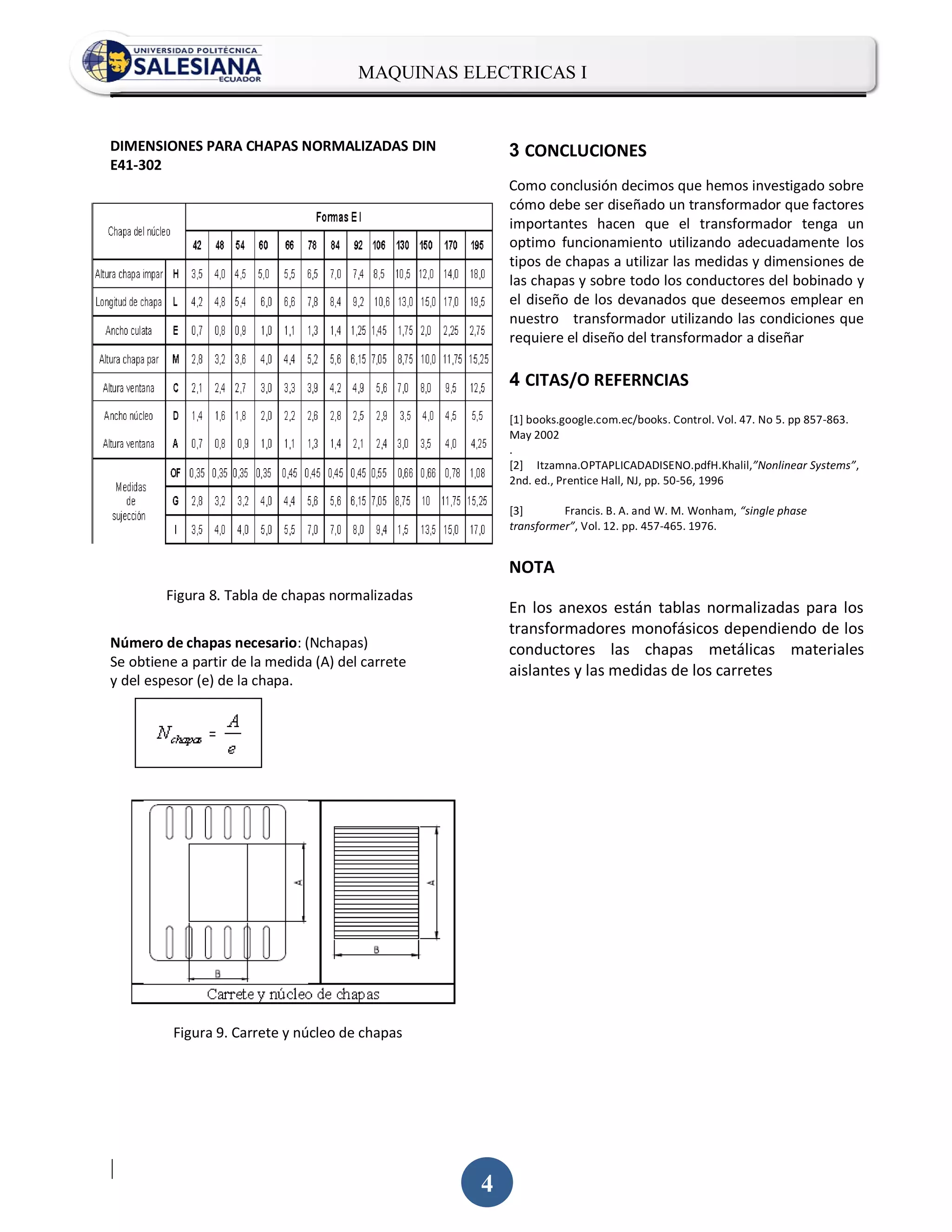 MAQUINAS ELECTRICAS I
.


DIMENSIONES PARA CHAPAS NORMALIZADAS DIN               3 CONCLUCIONES
E41-302
                                                       Como conclusión decimos que hemos investigado sobre
                                                       cómo debe ser diseñado un transformador que factores
                                                       importantes hacen que el transformador tenga un
                                                       optimo funcionamiento utilizando adecuadamente los
                                                       tipos de chapas a utilizar las medidas y dimensiones de
                                                       las chapas y sobre todo los conductores del bobinado y
                                                       el diseño de los devanados que deseemos emplear en
                                                       nuestro transformador utilizando las condiciones que
                                                       requiere el diseño del transformador a diseñar

                                                       4 CITAS/O REFERNCIAS

                                                       [1] books.google.com.ec/books. Control. Vol. 47. No 5. pp 857-863.
                                                       May 2002
                                                       .
                                                       [2] Itzamna.OPTAPLICADADISENO.pdfH.Khalil,”Nonlinear Systems”,
                                                       2nd. ed., Prentice Hall, NJ, pp. 50-56, 1996

                                                       [3]       Francis. B. A. and W. M. Wonham, “single phase
                                                       transformer”, Vol. 12. pp. 457-465. 1976.


                                                       NOTA
         Figura 8. Tabla de chapas normalizadas
                                                       En los anexos están tablas normalizadas para los
                                                       transformadores monofásicos dependiendo de los
Número de chapas necesario: (Nchapas)                  conductores las chapas metálicas materiales
Se obtiene a partir de la medida (A) del carrete
                                                       aislantes y las medidas de los carretes
y del espesor (e) de la chapa.




          Figura 9. Carrete y núcleo de chapas




|
                                                   4
 