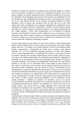 orfandad le facilitó que estuviera al cuidado de los sirvientes indígenas, cuidado
que se acrecentó al casarse su padre con Gimanesa Arangoitia, con la cual
jamás congenió. Su padre, abogado errante, concedió la educación de su hijo a
su madrastra. Pero Arguedas logró escapar del martirio que significaba vivir en
la hacienda de ésta, refugiándose durante dos años en la hacienda de Viseca
de su tío José Manuel Perea. En la cercana comunidad indígena de Utek',
Arguedas viviría la época que recuerda como la más feliz de su vida. Esta
etapa nutrió toda su existencia con imágenes idealizadas de integración con la
naturaleza y una gran conciencia solidaridaria. Confirió al mundo andino rasgos
de hogar, de vientre materno y protección paterna. Las figuras patriarcales de
don Felipe Maywa y Victo Pusa condensarían en su memoria la plenitud
humana y humanizante de Viseca y Utek' conforme se ve a lo largo de Los ríos
profundos. Esta visión mágica, unitaria y animista del universo absorbida desde
la niñez la integró en su obra como tema y materia de la narración así como
también elemento estilístico del lenguaje narrativo.
El plano del pasado inca se halla en el reino de la memoria y está estrictamente
atado al plano mágico-mítico, hasta el punto de confundirse. El escritor Clastro
Klaren dice así: “La magia es el medio gracias al cual el ser humano puede
intentar comunicarse y comprender el mundo que lo rodea y que apenas
entiende”. En Los ríos profundos Arguedas presenta una visión del universo
como un todo interrelacionado y el acercamiento mágico a ese mundo consiste
en intentar descubrir los caminos subterráneos que se mueven entre los seres,
las cosas y los valores espirituales. Sin embargo esta percepción integradora y
panteísta no es compartida por todos los personajes de la novela, tan sólo por
el pueblo indígena y por Ernesto, el protagonista “introducido” por una infancia
pasada en el ayllu y en su quebrada madre. Esta magia es para Ernesto su
guía vital y la encuentra en la memoria de las piedras vírgenes del muro inca,
de donde capta al palparlas con sus manos la ternura y solidaridad de sus
antepasados; la magia se encuentra de igual modo en los ríos, a los que otorga
el papel de divinidad purificadora ya que es sangre que desciende de la sierra y
trae consigo recuerdos de un pasado feliz. Esta magia también se apodera de
su voz convirtiéndola en canto y de este modo pasa a formar parte del lenguaje
del mundo. Es decir, aunque escrita en castellano, Los ríos profundos es una
novela pensada y cantada en quechua. El zumbaylú, que en un primer
momento puede no parecer relacionado con el pasado, representa en la novela
la identidad profunda de la memoria, la naturaleza y la música. Se trata de un
simple trompo, que actúa como un objeto integrador que sirve para hacer
funcionar los recuerdos más recónditos. Para Ernesto es el instrumento ideal
en cuanto que es capaz de captar la interrelación existente entre los objetos. A
la vez que evoca a la Naturaleza es objeto pacificador que purifica los espacios
negativos.
La dimensión al mismo tiempo histórica y mítica de la obra de Arguedas parece
evidente. Pero la misma mirada que se fija en el pasado legendario evocando
mitos de hace miles de años, se fija también en el presente y mucho más en un
futuro histórico que reconcilie a los pueblos del Perú, en el que proyecta
siempre la memoria de los mitos y el recuerdo personal de su infancia. Este
 