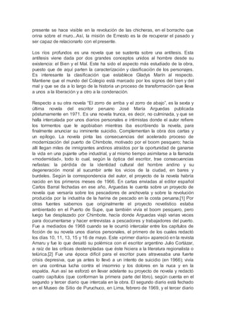 presente se hace visible en la revolución de las chicheras, en el borracho que
orina sobre el muro...Así, la misión de Ernesto es la de recuperar el pasado y
ser capaz de relacionarlo con el presente.
Los ríos profundos es una novela que se sustenta sobre una antítesis. Esta
antítesis viene dada por dos grandes conceptos unidos al hombre desde su
existencia: el Bien y el Mal. Este ha sido el aspecto más estudiado de la obra,
puesto que de aquí parten la caracterización y clasificación de los personajes.
Es interesante la clasificación que establece Gladys Marín al respecto.
Mantiene que el mundo del Colegio está marcado por los signos del bien y del
mal y que se da a lo largo de la historia un proceso de transformación que lleva
a unos a la liberación y a otro a la condenación.
Respecto a su otra novela “El zorro de arriba y el zorro de abajo”, es la sexta y
última novela del escritor peruano José María Arguedas publicada
póstumamente en 1971. Es una novela trunca, es decir, no culminada, y que se
halla intercalada por unos diarios personales e intimistas donde el autor refiere
los tormentos que le agobiaban mientras iba escribiendo la novela, para
finalmente anunciar su inminente suicidio. Complementan la obra dos cartas y
un epílogo. La novela pinta las consecuencias del acelerado proceso de
modernización del puerto de Chimbote, motivado por el boom pesquero; hacía
allí llegan miles de inmigrantes andinos atraídos por la oportunidad de ganarse
la vida en una pujante urbe industrial, y al mismo tiempo asimilarse a la llamada
«modernidad», todo lo cual, según la óptica del escritor, trae consecuencias
nefastas: la pérdida de la identidad cultural del hombre andino y su
degeneración moral al sucumbir ante los vicios de la ciudad, en bares y
burdeles. Según la correspondencia del autor, el proyecto de la novela habría
nacido en los primeros meses de 1966. En cartas enviadas al editor español
Carlos Barral fechadas en ese año, Arguedas le cuenta sobre un proyecto de
novela que versaría sobre los pescadores de anchoveta y sobre la revolución
producida por la industria de la harina de pescado en la costa peruana.[1] Por
otras fuentes sabemos que originalmente el proyecto novelístico estaba
ambientado en el Puerto de Supe, que también vivía el boom pesquero, pero
luego fue desplazado por Chimbote, hacía donde Arguedas viajó varias veces
para documentarse y hacer entrevistas a pescadores y trabajadores del puerto.
Fue a mediados de 1968 cuando se le ocurrió intercalar entre los capítulos de
ficción de su novela unos diarios personales, el primero de los cuales redactó
los días 10, 11, 13, 15 y 16 de mayo. Este «primer diario» apareció en la revista
Amaru y fue lo que desató su polémica con el escritor argentino Julio Cortázar,
a raíz de las críticas destempladas que éste hiciera a la literatura regionalista o
telúrica.[2] Fue una época difícil para el escritor pues atravesaba una fuerte
crisis depresiva, que ya antes lo llevó a un intento de suicidio (en 1966); vivía
en una continua lucha contra el insomnio y los dolores en la nuca y en la
espalda. Aun así se esforzó en llevar adelante su proyecto de novela y redactó
cuatro capítulos (que conforman la primera parte del libro), según cuenta en el
segundo y tercer diario que intercala en la obra. El segundo diario está fechado
en el Museo de Sitio de Puruchuco, en Lima, febrero de 1969, y el tercer diario
 