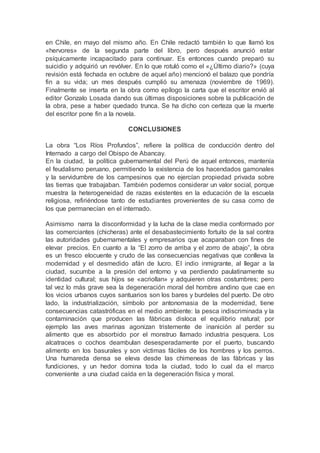 en Chile, en mayo del mismo año. En Chile redactó también lo que llamó los
«hervores» de la segunda parte del libro, pero después anunció estar
psíquicamente incapacitado para continuar. Es entonces cuando preparó su
suicidio y adquirió un revólver. En lo que rotuló como el «¿Último diario?» (cuya
revisión está fechada en octubre de aquel año) mencionó el balazo que pondría
fin a su vida; un mes después cumplió su amenaza (noviembre de 1969).
Finalmente se inserta en la obra como epílogo la carta que el escritor envió al
editor Gonzalo Losada dando sus últimas disposiciones sobre la publicación de
la obra, pese a haber quedado trunca. Se ha dicho con certeza que la muerte
del escritor pone fin a la novela.
CONCLUSIONES
La obra “Los Ríos Profundos”, refiere la política de conducción dentro del
Internado a cargo del Obispo de Abancay.
En la ciudad, la política gubernamental del Perú de aquel entonces, mantenía
el feudalismo peruano, permitiendo la existencia de los hacendados gamonales
y la servidumbre de los campesinos que no ejercían propiedad privada sobre
las tierras que trabajaban. También podemos considerar un valor social, porque
muestra la heterogeneidad de razas existentes en la educación de la escuela
religiosa, refiriéndose tanto de estudiantes provenientes de su casa como de
los que permanecían en el internado.
Asimismo narra la disconformidad y la lucha de la clase media conformado por
las comerciantes (chicheras) ante el desabastecimiento fortuito de la sal contra
las autoridades gubernamentales y empresarios que acaparaban con fines de
elevar precios. En cuanto a la “El zorro de arriba y el zorro de abajo”, la obra
es un fresco elocuente y crudo de las consecuencias negativas que conlleva la
modernidad y el desmedido afán de lucro. El indio inmigrante, al llegar a la
ciudad, sucumbe a la presión del entorno y va perdiendo paulatinamente su
identidad cultural; sus hijos se «acriollan» y adquieren otras costumbres; pero
tal vez lo más grave sea la degeneración moral del hombre andino que cae en
los vicios urbanos cuyos santuarios son los bares y burdeles del puerto. De otro
lado, la industrialización, símbolo por antonomasia de la modernidad, tiene
consecuencias catastróficas en el medio ambiente: la pesca indiscriminada y la
contaminación que producen las fábricas disloca el equilibrio natural; por
ejemplo las aves marinas agonizan tristemente de inanición al perder su
alimento que es absorbido por el monstruo llamado industria pesquera. Los
alcatraces o cochos deambulan desesperadamente por el puerto, buscando
alimento en los basurales y son víctimas fáciles de los hombres y los perros.
Una humareda densa se eleva desde las chimeneas de las fábricas y las
fundiciones, y un hedor domina toda la ciudad, todo lo cual da el marco
conveniente a una ciudad caída en la degeneración física y moral.
 
