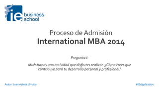 Proceso	
  de	
  Admisión	
  	
  
International	
  MBA	
  2014	
  
Pregunta	
  I:	
  
Muéstranos	
  una	
  actividad	
  que	
  disfrutes	
  realizar.	
  ¿Cómo	
  crees	
  que	
  
contribuye	
  para	
  tu	
  desarrollo	
  personal	
  y	
  profesional?	
  
#IEApplication	
  Autor:	
  Juan	
  Astete	
  Urrutia	
  
 