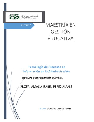 22-7-2017
SISTEMAS DE INFORMACIÓN (PARTE 2).
ASESOR: LEONARDO LOBO GUTIÉRREZ.
MAESTRÍA EN
GESTIÓN
EDUCATIVA
Tecnología de Procesos de
Información en la Administración.
Escolar
PROFA. AMALIA ISABEL PÉREZ ALANÍS
 