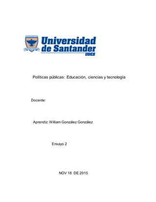 Políticas públicas: Educación, ciencias y tecnología
Docente:
Aprendiz: William González González
Ensayo 2
NOV 18 DE 2015
 