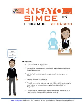 Nº2
INSTRUCCIONES
 La prueba consta de 35 preguntas.
 Todas son de alternativas y se contestan en la Hoja de Respuestas que
está en la última hoja.
 Usa sólo lápiz grafito para contestar y si te equivocas usa goma de
borrar.
 Tienes 90 minutos para contestar.
 Antes de comenzar a responder la prueba debes escribir tu nombre y tu
curso usando los espacios indicados para hacerlo en la Hoja de
Respuestas.
 Las preguntas de alternativas se contestan marcando con una (X) en el
cuadrado de la alternativa que consideres correcta.
www.villaeduca.cl - VillaEduca® Ltda. Consultora de Educación – Registro ATE – consultas@villaeduca.cl
Sigue
atentamente
las
instrucciones
 