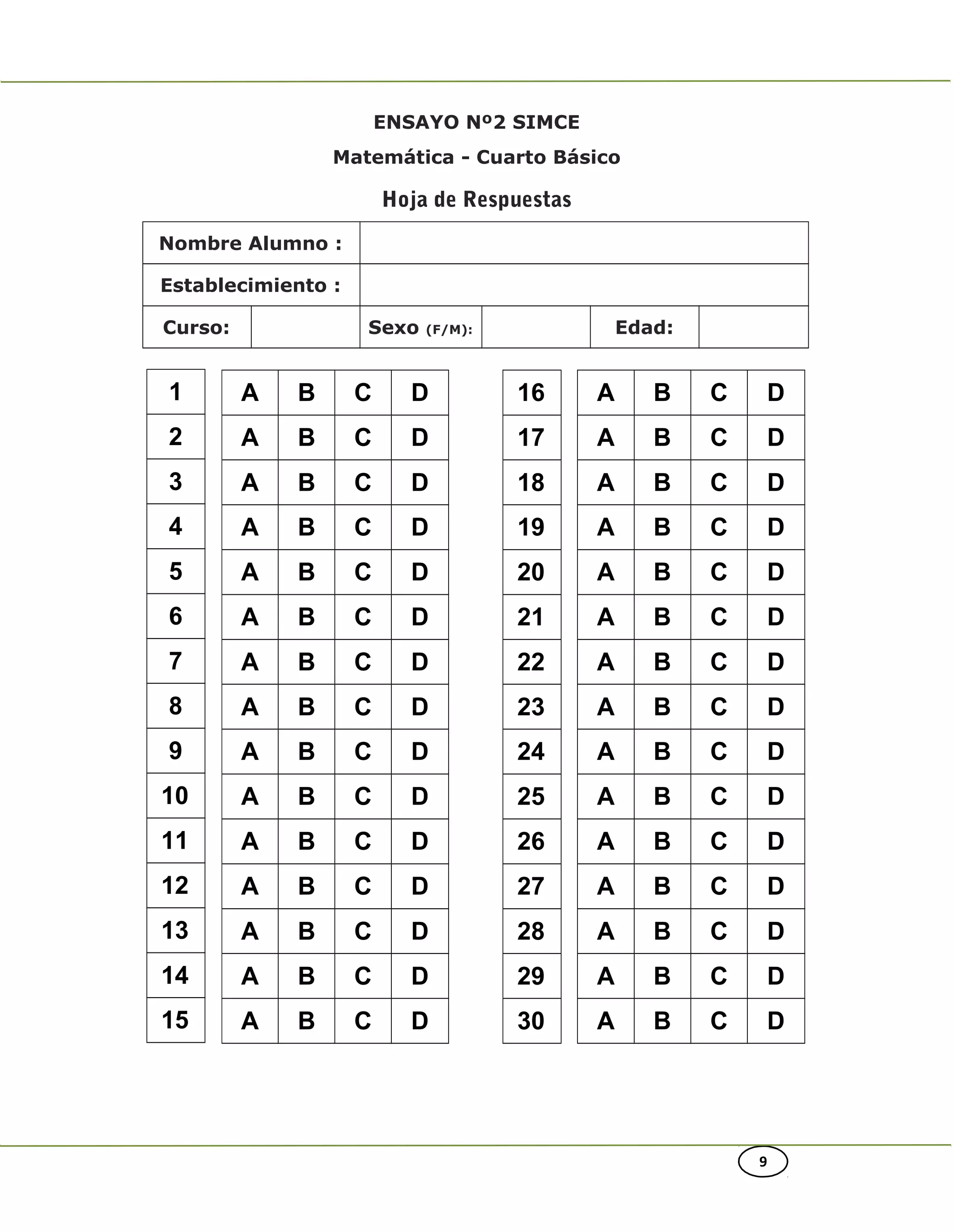 A B C D
A B C D
A B C D
A B C D
A B C D
A B C D
A B C D
A B C D
A B C D
A B C D
A B C D
A B C D
A B C D
A B C D
A B C D
16
17
18
19
20
21
22
23
24
25
26
27
28
29
30
A B C D
A B C D
A B C D
A B C D
A B C D
A B C D
A B C D
A B C D
A B C D
A B C D
A B C D
A B C D
A B C D
A B C D
A B C D
9
ENSAYO Nº2 SIMCE
Matemática - Cuarto Básico
Hoja de Respuestas
Nombre Alumno :
Establecimiento :
Curso: Sexo (F/M): Edad:
1
2
3
4
5
6
7
8
9
10
11
12
13
14
15
 