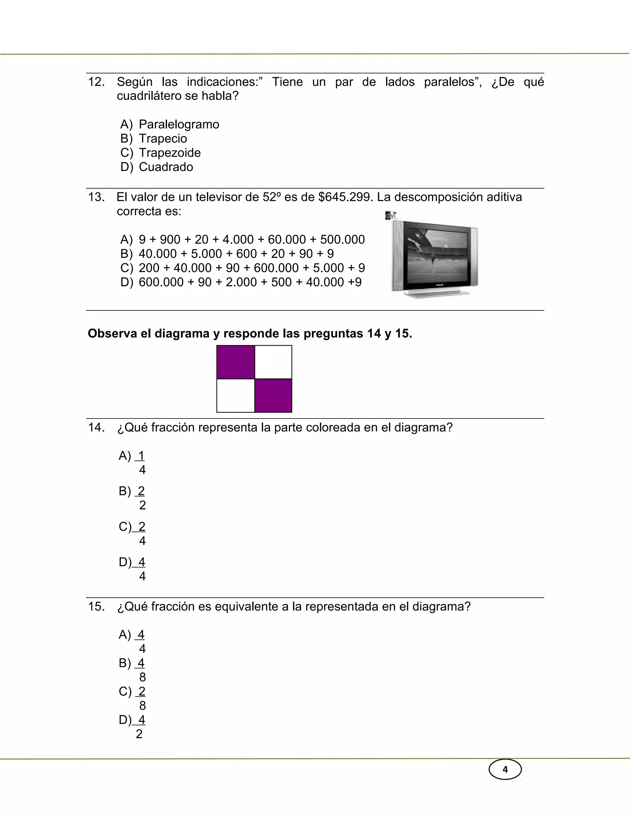 4
12. Según las indicaciones:” Tiene un par de lados paralelos”, ¿De qué
cuadrilátero se habla?
A) Paralelogramo
B) Trapecio
C) Trapezoide
D) Cuadrado
13. El valor de un televisor de 52º es de $645.299. La descomposición aditiva
correcta es:
A) 9 + 900 + 20 + 4.000 + 60.000 + 500.000
B) 40.000 + 5.000 + 600 + 20 + 90 + 9
C) 200 + 40.000 + 90 + 600.000 + 5.000 + 9
D) 600.000 + 90 + 2.000 + 500 + 40.000 +9
Observa el diagrama y responde las preguntas 14 y 15.
14. ¿Qué fracción representa la parte coloreada en el diagrama?
A) 1
4
B) 2
2
C) 2
4
D) 4
4
15. ¿Qué fracción es equivalente a la representada en el diagrama?
A) 4
4
B) 4
8
C) 2
8
D) 4
2
 