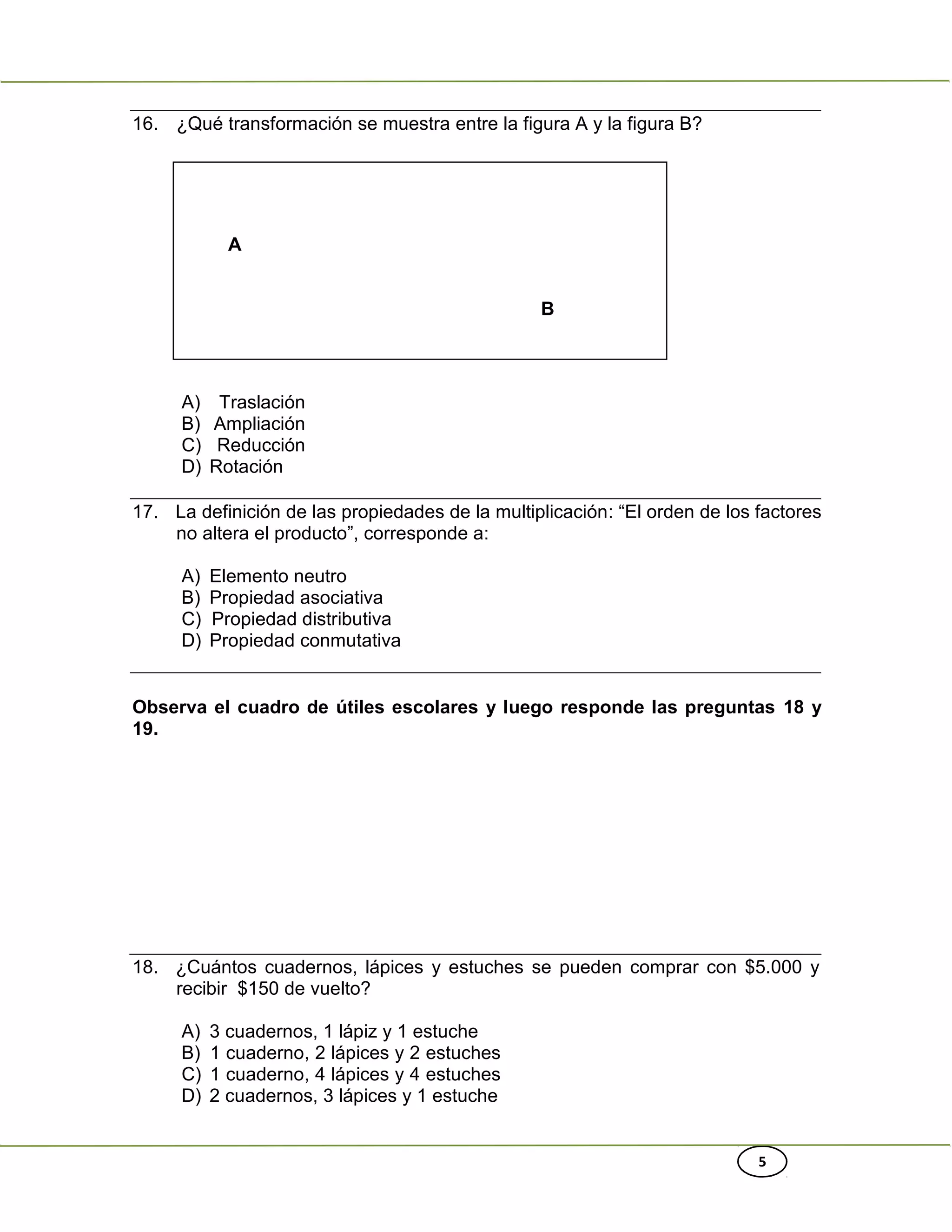 5
16. ¿Qué transformación se muestra entre la figura A y la figura B?
A
B
A) Traslación
B) Ampliación
C) Reducción
D) Rotación
17. La definición de las propiedades de la multiplicación: “El orden de los factores
no altera el producto”, corresponde a:
A) Elemento neutro
B) Propiedad asociativa
C) Propiedad distributiva
D) Propiedad conmutativa
Observa el cuadro de útiles escolares y luego responde las preguntas 18 y
19.
18. ¿Cuántos cuadernos, lápices y estuches se pueden comprar con $5.000 y
recibir $150 de vuelto?
A) 3 cuadernos, 1 lápiz y 1 estuche
B) 1 cuaderno, 2 lápices y 2 estuches
C) 1 cuaderno, 4 lápices y 4 estuches
D) 2 cuadernos, 3 lápices y 1 estuche
 