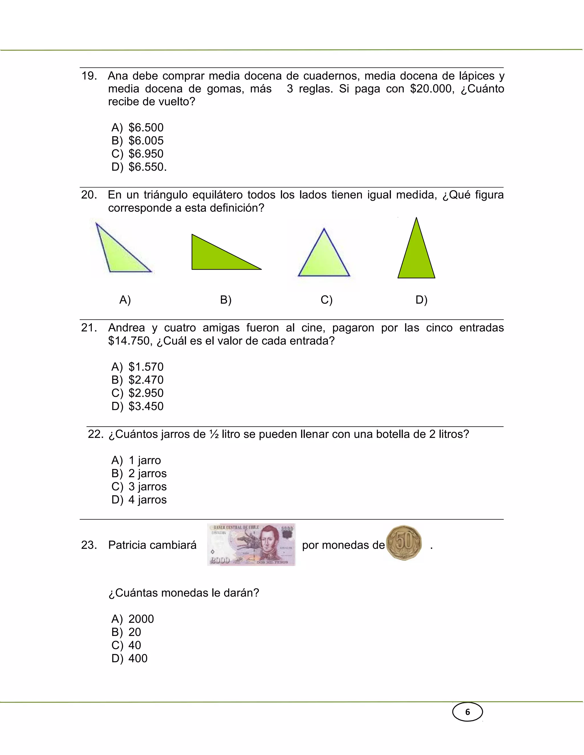 6
19. Ana debe comprar media docena de cuadernos, media docena de lápices y
media docena de gomas, más 3 reglas. Si paga con $20.000, ¿Cuánto
recibe de vuelto?
A) $6.500
B) $6.005
C) $6.950
D) $6.550.
20. En un triángulo equilátero todos los lados tienen igual medida, ¿Qué figura
corresponde a esta definición?
A) B) C) D)
21. Andrea y cuatro amigas fueron al cine, pagaron por las cinco entradas
$14.750, ¿Cuál es el valor de cada entrada?
A) $1.570
B) $2.470
C) $2.950
D) $3.450
22. ¿Cuántos jarros de ½ litro se pueden llenar con una botella de 2 litros?
A) 1 jarro
B) 2 jarros
C) 3 jarros
D) 4 jarros
23. Patricia cambiará por monedas de .
¿Cuántas monedas le darán?
A) 2000
B) 20
C) 40
D) 400
 