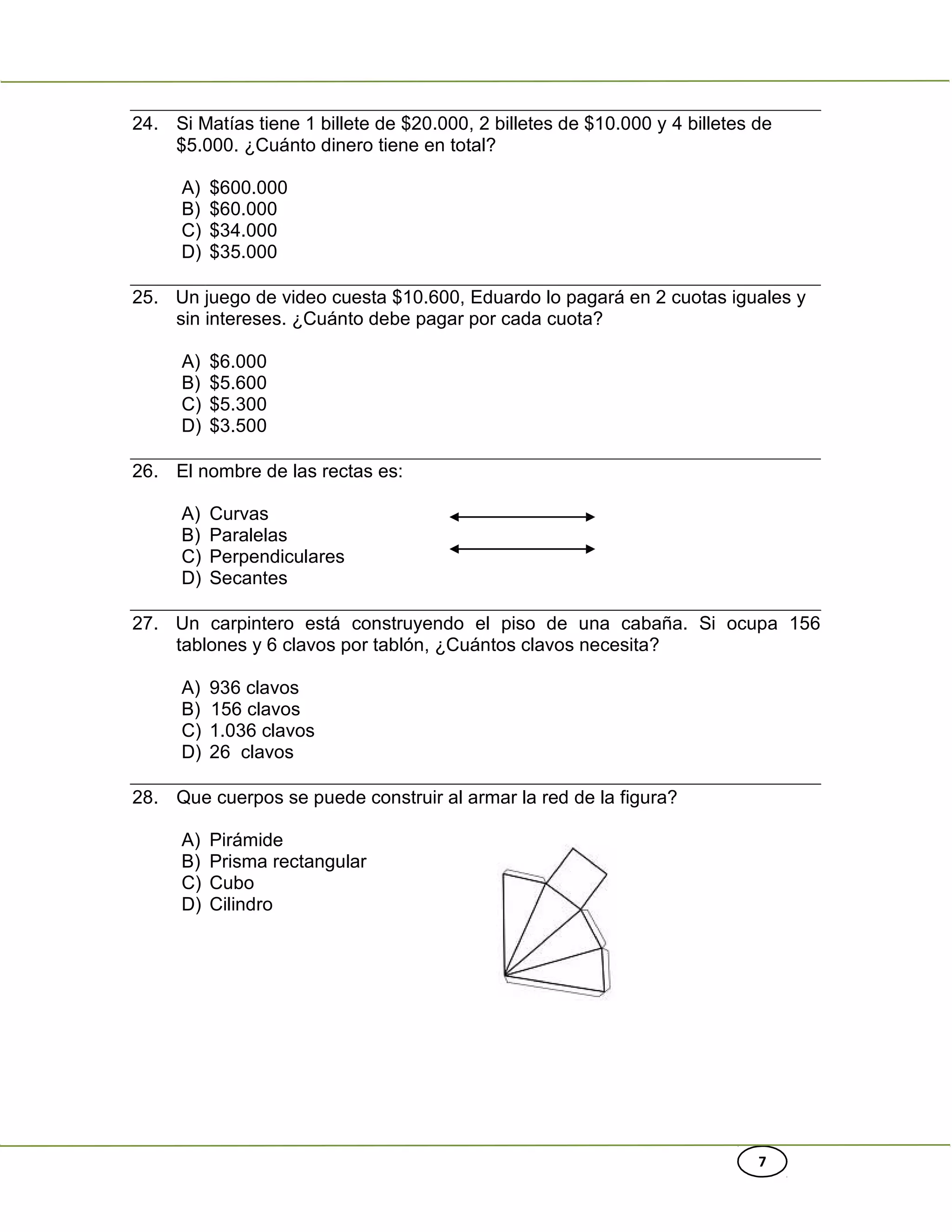 7
24. Si Matías tiene 1 billete de $20.000, 2 billetes de $10.000 y 4 billetes de
$5.000. ¿Cuánto dinero tiene en total?
A) $600.000
B) $60.000
C) $34.000
D) $35.000
25. Un juego de video cuesta $10.600, Eduardo lo pagará en 2 cuotas iguales y
sin intereses. ¿Cuánto debe pagar por cada cuota?
A) $6.000
B) $5.600
C) $5.300
D) $3.500
26. El nombre de las rectas es:
A) Curvas
B) Paralelas
C) Perpendiculares
D) Secantes
27. Un carpintero está construyendo el piso de una cabaña. Si ocupa 156
tablones y 6 clavos por tablón, ¿Cuántos clavos necesita?
A) 936 clavos
B) 156 clavos
C) 1.036 clavos
D) 26 clavos
28. Que cuerpos se puede construir al armar la red de la figura?
A) Pirámide
B) Prisma rectangular
C) Cubo
D) Cilindro
 