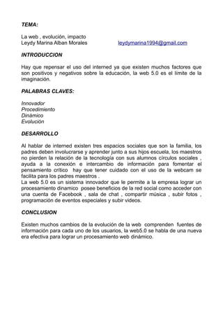 TEMA:
La web , evolución, impacto
Leydy Marina Alban Morales leydymarina1994@gmail.com
INTRODUCCION
Hay que repensar el uso del interned ya que existen muchos factores que
son positivos y negativos sobre la educación, la web 5.0 es el límite de la
imaginación.
PALABRAS CLAVES:
Innovador
Procedimiento
Dinámico
Evolución
DESARROLLO
Al hablar de interned existen tres espacios sociales que son la familia, los
padres deben involucrarse y aprender junto a sus hijos escuela, los maestros
no pierden la relación de la tecnología con sus alumnos círculos sociales ,
ayuda a la conexión e intercambio de información para fomentar el
pensamiento crítico hay que tener cuidado con el uso de la webcam se
facilita para los padres maestros .
La web 5.0 es un sistema innovador que le permite a la empresa lograr un
procesamiento dinamico posee beneficios de la red social como acceder con
una cuenta de Facebook , sala de chat , compartir música , subir fotos ,
programación de eventos especiales y subir videos.
CONCLUSION
Existen muchos cambios de la evolución de la web comprenden fuentes de
información para cada uno de los usuarios, la web5.0 se habla de una nueva
era efectiva para lograr un procesamiento web dinámico.
 