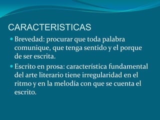 CARACTERISTICAS
 Brevedad: procurar que toda palabra
  comunique, que tenga sentido y el porque
  de ser escrita.
 Escrito en prosa: característica fundamental
  del arte literario tiene irregularidad en el
  ritmo y en la melodía con que se cuenta el
  escrito.
 