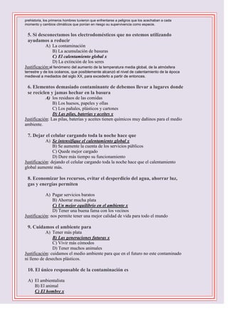 prehistoria, los primeros hombres tuvieron que enfrentarse a peligros que los acechaban a cada
momento y cambios climáticos que ponían en riesgo su supervivencia como especie.



5. Si desconectamos los electrodomésticos que no estemos utilizando
ayudamos a reducir
A) La contaminación
B) La acumulación de basuras
C) El calentamiento global x
D) La extinción de los seres
Justificación:al fenómeno del aumento de la temperatura media global, de la atmósfera
terrestre y de los océanos, que posiblemente alcanzó el nivel de calentamiento de la época
medieval a mediados del siglo XX, para excederlo a partir de entonces.



6. Elementos demasiado contaminante de debemos llevar a lugares donde
se reciclen y jamas hechar en la basura
A) los residuos de las comidas
B) Los huesos, papeles y ollas
C) Los pañales, plásticos y cartones
D) Las pilas, baterías y aceites x
Justificación: Las pilas, baterías y aceites tienen químicos muy dañinos para el medio
ambiente.



7. Dejar el celular cargando toda la noche hace que
A) Se intensifique el calentamiento global x
B) Se aumente la cuenta de los servicios públicos
C) Quede mejor cargado
D) Dure más tiempo su funcionamiento
Justificación: dejando el celular cargando toda la noche hace que el calentamiento
global aumente más.



8. Economizar los recursos, evitar el desperdicio del agua, ahorrar luz,
gas y energías permiten
A) Pagar servicios baratos
B) Ahorrar mucha plata
C) Un mejor equilibrio en el ambiente x
D) Tener una buena fama con los vecinos
Justificación: nos permite tener una mejor calidad de vida para todo el mundo



9. Cuidamos el ambiente para
A) Tener más plata
B) Las generaciones futuras x
C) Vivir más cómodos
D) Tener muchos animales
Justificación: cuidamos el medio ambiente para que en el futuro no este contaminado
ni lleno de desechos plásticos.



10. El único responsable de la contaminación es
A) El ambientalista
B) El animal
C) El hombre x

 