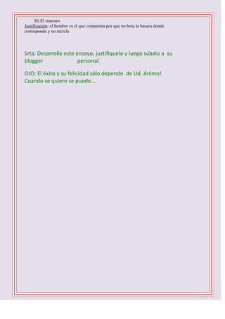 D) El maestro
Justificación: el hombre es el que contamina por que no bota la basura donde
corresponde y no recicla.

Srta. Desarrolle este ensayo, justifíquelo y luego súbalo a su
blogger
personal.
OJO: El éxito y su felicidad sólo depende de Ud. Animo!
Cuando se quiere se puede….
1 D -2 C- 3 B – 4 B – 5 C - 6 D - 7 A – 8 C – 9 B 10 C

 