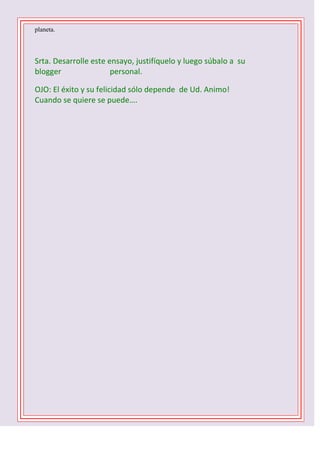 planeta.

Srta. Desarrolle este ensayo, justifíquelo y luego súbalo a su
blogger
personal.
OJO: El éxito y su felicidad sólo depende de Ud. Animo!
Cuando se quiere se puede….
1 D -2 C- 3 B – 4 B – 5 C - 6 D - 7 A – 8 C – 9 B 10 C

 