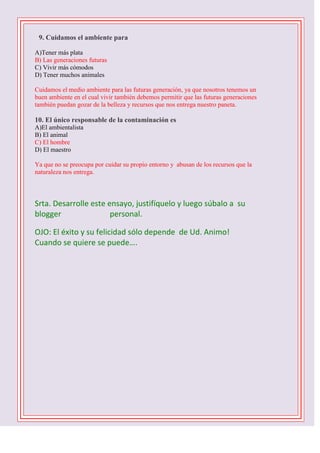 

9. Cuidamos el ambiente para
A)Tener más plata
B) Las generaciones futuras
C) Vivir más cómodos
D) Tener muchos animales
Cuidamos el medio ambiente para las futuras generación, ya que nosotros tenemos un
buen ambiente en el cual vivir también debemos permitir que las futuras generaciones
también puedan gozar de la belleza y recursos que nos entrega nuestro paneta.

10. El único responsable de la contaminación es
A)El ambientalista
B) El animal
C) El hombre
D) El maestro
Ya que no se preocupa por cuidar su propio entorno y abusan de los recursos que la
naturaleza nos entrega.

Srta. Desarrolle este ensayo, justifíquelo y luego súbalo a su
blogger
personal.
OJO: El éxito y su felicidad sólo depende de Ud. Animo!
Cuando se quiere se puede….
1 D -2 C- 3 B – 4 B – 5 C - 6 D - 7 A – 8 C – 9 B 10 C

 