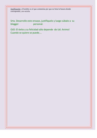 Justificación: el hombre es el que contamina por que no bota la basura donde
corresponde y no recicla.

Srta. Desarrolle este ensayo, justifíquelo y luego súbalo a su
blogger
personal.
OJO: El éxito y su felicidad sólo depende de Ud. Animo!
Cuando se quiere se puede….
1 D -2 C- 3 B – 4 B – 5 C - 6 D - 7 A – 8 C – 9 B 10 C

 