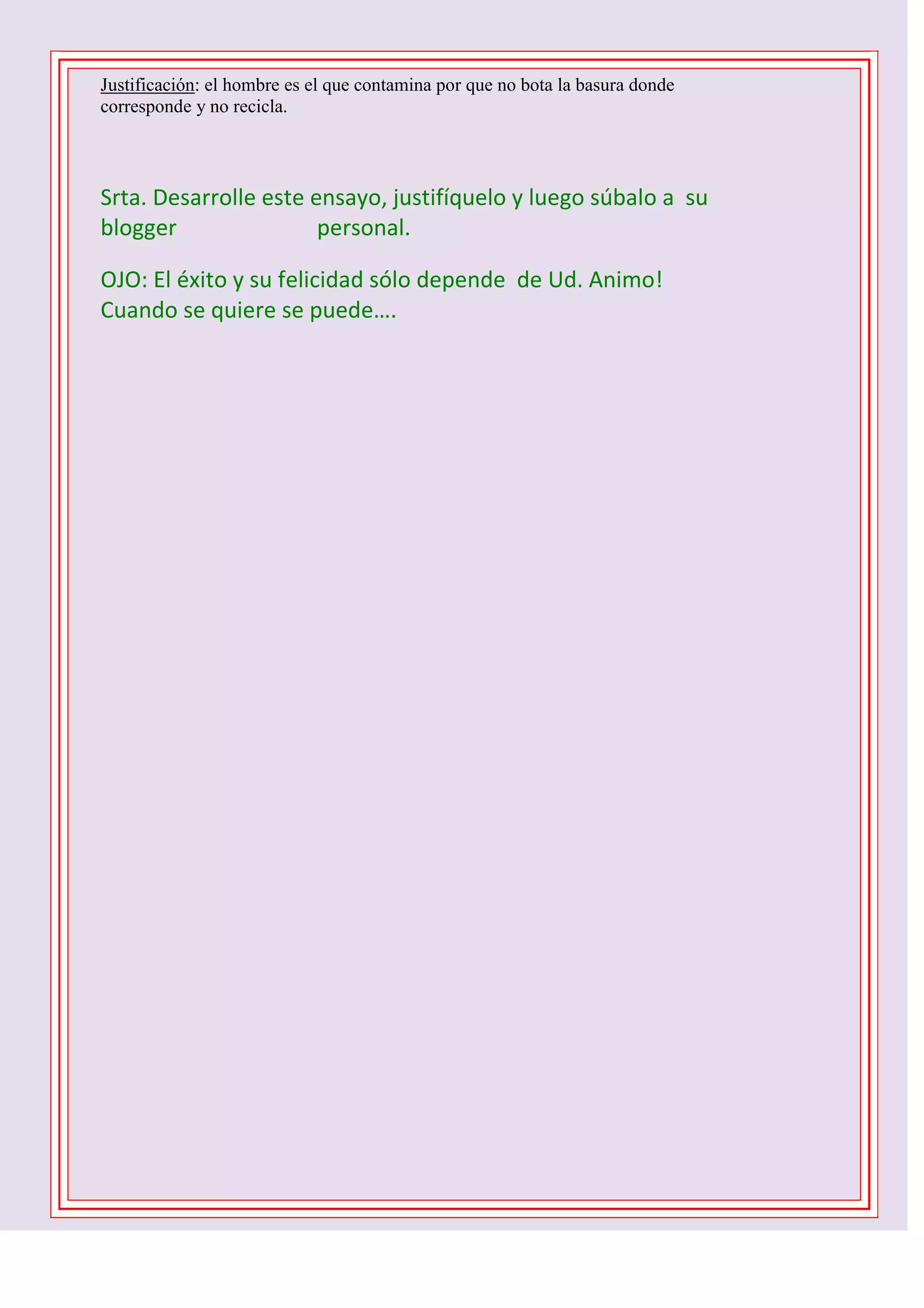 Justificación: el hombre es el que contamina por que no bota la basura donde
corresponde y no recicla.

Srta. Desarrolle este ensayo, justifíquelo y luego súbalo a su
blogger
personal.
OJO: El éxito y su felicidad sólo depende de Ud. Animo!
Cuando se quiere se puede….
1 D -2 C- 3 B – 4 B – 5 C - 6 D - 7 A – 8 C – 9 B 10 C

 