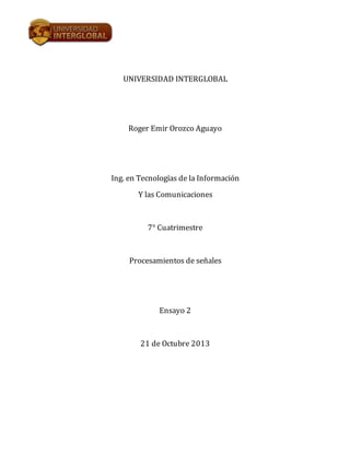 UNIVERSIDAD INTERGLOBAL

Roger Emir Orozco Aguayo

Ing. en Tecnologías de la Información
Y las Comunicaciones

7° Cuatrimestre

Procesamientos de señales

Ensayo 2

21 de Octubre 2013

 