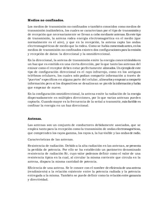 M edios no confinados.
Los medios de transmisión no confinados o también conocidos como medios de
transmisión inalámbrica, los cuales se caracterizan por el tipo de transmisión y
de recepción que necesariamente se llevan a cabo mediante antenas. En este tipo
de transmisión, la antena rodea energía electromagnética en el medio (que
normalmente es el aire), y que en la recepción, la antena capta las ondas
electromagnéticas de medio que la rodea. Como se había comentado antes, en los
medios de transmisión no confinados existen dos configuraciones para la emisión
y recepción de datos: la direccional y la omnidireccional.
En la direccional, la antena de transmisión emite la energía concentrándola en
un haz que es emitido en una cierta dirección, por lo que tanto las antenas del
emisor como el receptor deben estar perfectamente alineados. Un ejemplo de este
tipo de configuración direccional es el rayo infrarrojo, como en los antiguos
teléfonos celulares, los cuales solo podían compartir información a través de
“puertos” específicos en alguna parte del celular, alinearlos y empezar a compartir
información pero si los dispositivos se desalinean se pierde la información y había
que empezar de nuevo.
En la configuración omnidireccional, la antena emite la radiación de la energía
dispersadamente en múltiples direcciones, por lo que varias antenas pueden
captarla. Cuando mayor es la frecuencia de la señal a transmitir, más factible es
confinar la energía en un haz direccional.

Antenas.
Las antenas son un conjunto de conductores debidamente asociados, que se
emplea tanto para la recepción como la transmisión de ondas electromagnéticas,
que comprenden los rayos gamma, los rayos x, la luz visible y las ondas de radio.
Características de las antenas.
Resistencia de radiación. Debido a la alta radiación en las antena s, se presenta
la perdida de potencia. Por ello se ha establecido un parámetro denominado
resistencia de radiación Rr, cuyo valor podemos definir como el valor de una
resistencia típica en la cual, al circular la misma corriente que circula en la
antena, dispara la misma cantidad de potencia.
Eficiencia de una antena. Se le conoce con el nombre de eficiencia de una antena
(rendimiento) a la relación existente entre la potencia radiada y la potencia
entregada a la misma. También se puede definir como la relación entre ganancia
y directividad.

 