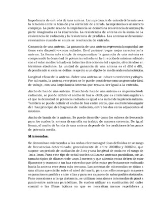 Impedancia de entrada de una antena. La impedancia de entrada de la antena es
la relación entre la tensión y la corriente de entrada. La impedancia es un número
complejo. La parte real de la impedancia se denomina resistencia de antena y la
parte imaginaria es la reactancia. La resistencia de antena es la suma de la
resistencia de radiación y la resistencia de pérdidas. Las antenas se denominan
resonantes cuando se anula se reactancia de entrada.
Ganancia de una antena. La ganancia de una antena representa la capacidad que
tiene este dispositivo como radiador. Es el parámetro que mejor caracteriza la
antena. La forma más simple de esquematizar la ganancia de una antena es
comparando la densidad de potencia radiada en la dirección de máxima radiación
con el valor medio radiado en todas las direcciones del espacio, ofreciéndose en
términos absolutos. La unidad de ganancia de una antena es el dBd o dBi,
dependiendo si esta se define respecto a un dipolo de media onda o a la isotrópica.
Longitud eficaz de la antena. Sobre una antena se inducen corrientes y voltajes.
Por tal razón, la antena receptora se le puede considerar como un generador ideal
de voltaje, con una impedancia interna que resulta ser igual a la entrada.
Ancho de haz de una antena. El ancho de haz de una antena es un parámetro de
radiación, se puede definir el ancho de haz a -3dB, que es el intervalo angular en
el que la densidad de potencia radiada es igual a la mitad de la potencia máxima.
También se puede definir el ancho de haz entre ceros, que es el intervalo angular
del haz principal del diagrama de radiación, entre los dos ceros adyacentes al
máximo.
Ancho de banda de la antena. Se puede describir como los valores de frecuencia
para los cuales la antena de sarrolla su trabajo de manera correcta. De igual
forma, el ancho de banda de una antena depende de las condiciones de los puntos
de potencia media.

M icroondas.
Se denominan microondas a las ondas electromagnéticas definidas en un rango
de frecuencias determinado; generalmente de entre 300Mhz y 300Ghz, que
supone un periodo de oscilación de 3 ns y una longitud de onda en el rango de
1m a 1mm. Para este tipo de señal suelen utilizarse antenas parabólicas, con un
tamaño típico de diámetro de unos 3 metros y que además estas deben de estar
fijamente y transmite un haz estrecho que debe estar perfectamente enfocado
hacia la antena receptora más cercana. Las antenas de microondas se sitúan a
una altura apreciable sobre el nivel del suelo, para con ello conseguir mayores
separaciones posibles entre ellas y para ser capaces de salvar posibles obstáculos.
Para conexiones a larga distancia, se utilizan conexiones intermedias de punot a
punto entre antenas parabólicas. Se suelen utilizar en sustitución del cable
coaxial o las fibras ópticas ya que se necesitan menos repetidores y

 