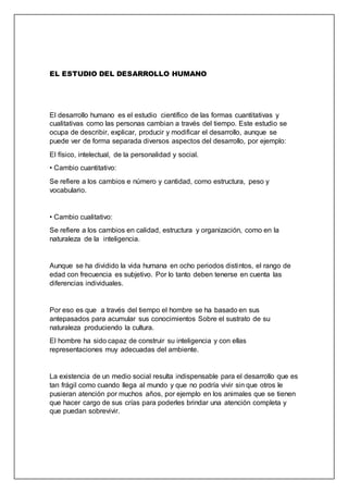 EL ESTUDIO DEL DESARROLLO HUMANO
El desarrollo humano es el estudio científico de las formas cuantitativas y
cualitativas como las personas cambian a través del tiempo. Este estudio se
ocupa de describir, explicar, producir y modificar el desarrollo, aunque se
puede ver de forma separada diversos aspectos del desarrollo, por ejemplo:
El físico, intelectual, de la personalidad y social.
• Cambio cuantitativo:
Se refiere a los cambios e número y cantidad, como estructura, peso y
vocabulario.
• Cambio cualitativo:
Se refiere a los cambios en calidad, estructura y organización, como en la
naturaleza de la inteligencia.
Aunque se ha dividido la vida humana en ocho periodos distintos, el rango de
edad con frecuencia es subjetivo. Por lo tanto deben tenerse en cuenta las
diferencias individuales.
Por eso es que a través del tiempo el hombre se ha basado en sus
antepasados para acumular sus conocimientos Sobre el sustrato de su
naturaleza produciendo la cultura.
El hombre ha sido capaz de construir su inteligencia y con ellas
representaciones muy adecuadas del ambiente.
La existencia de un medio social resulta indispensable para el desarrollo que es
tan frágil como cuando llega al mundo y que no podría vivir sin que otros le
pusieran atención por muchos años, por ejemplo en los animales que se tienen
que hacer cargo de sus crías para poderles brindar una atención completa y
que puedan sobrevivir.
 