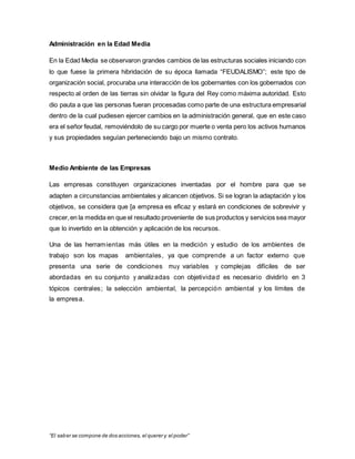 “El saber se compone de dos acciones, el querer y el poder”
Administración en la Edad Media
En la Edad Media se observaron grandes cambios de las estructuras sociales iniciando con
lo que fuese la primera hibridación de su época llamada “FEUDALISMO”; este tipo de
organización social, procuraba una interacción de los gobernantes con los gobernados con
respecto al orden de las tierras sin olvidar la figura del Rey como máxima autoridad. Esto
dio pauta a que las personas fueran procesadas como parte de una estructura empresarial
dentro de la cual pudiesen ejercer cambios en la administración general, que en este caso
era el señor feudal, removiéndolo de su cargo por muerte o venta pero los activos humanos
y sus propiedades seguían perteneciendo bajo un mismo contrato.
Medio Ambiente de las Empresas
Las empresas constituyen organizaciones inventadas por el hombre para que se
adapten a circunstancias ambientales y alcancen objetivos. Si se logran la adaptación y los
objetivos, se considera que [a empresa es eficaz y estará en condiciones de sobrevivir y
crecer,en la medida en que el resultado proveniente de sus productos y servicios sea mayor
que lo invertido en la obtención y aplicación de los recursos.
Una de las herramientas más útiles en la medición y estudio de los ambientes de
trabajo son los mapas ambientales, ya que comprende a un factor externo que
presenta una serie de condiciones muy variables y complejas difíciles de ser
abordadas en su conjunto y analizadas con objetividad es necesario dividirlo en 3
tópicos centrales; la selección ambiental, la percepción ambiental y los límites de
la empresa.
 