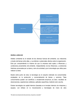 “El saber se compone de dos acciones, el querer y el poder”
Análisis ambiental
Análisis ambiental es el estudio de las diversas fuerzas del ambiente, sus relaciones
a través del tiempo entre ellas, y sus efectos o potenciales efectos sobre la organización.
Esto por comprendiendo la máxime de que la empresa está sujeta a influencias y
condiciones provenientes del ambiente, independientes de las influencias y condiciones
interiores provocadas por su tarea y ramo de actividad y por la tecnología que utiliza para
realizar su tarea.
Desde cierto punto de vista, la tecnología es el conjunto ordenado de conocimientos
empleados en la producción y comercialización de bienes y servicios. Tales
conocimientos pueden ser científicos o simplemente empíricos, es decir, resultado de
observaciones, experiencias cotidianas, aptitudes específicas, tradición oral o escrita.
Existen tecnologías de capital intensivo (basadas en el empleo intensivo de máquinas y
equipos, con énfasis en la mecanización) y tecnologías de mano de obra
Mapa ambiental
Percepción del ambiente
Las empresas perciben subjetivamente sus ambientes de
acuerdo con sus expectativas, sus experiencias, sus
problemas, sus convicciones y sus motivaciones. La
manera como una empresa percibe e interpreta su
ambiente puede ser completamente diferente de la
percepción y la interpretación que otra empresa tenga en
relación con el mismo ambiente.
Selección ambiental
Las empresas no alcanzan a comprender de una vez todas
las condiciones variables del ambiente, en especial por el
hecho de que algunas de éstas están sujetas a influencias
que las empresas no pueden anticipar, prever o controlar.
Límites o Fronteras
Son las líneas imaginarias que definen qué es una empresa
y qué es un ambiente. Sirven para delimitar o separar la
empresa del contexto ambiental que la envuelve.
 