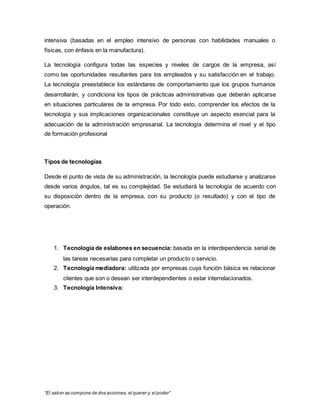 “El saber se compone de dos acciones, el querer y el poder”
intensiva (basadas en el empleo intensivo de personas con habilidades manuales o
físicas, con énfasis en la manufactura).
La tecnología configura todas las especies y niveles de cargos de la empresa, así
como las oportunidades resultantes para los empleados y su satisfacción en el trabajo.
La tecnología preestablece los estándares de comportamiento que los grupos humanos
desarrollarán, y condiciona los tipos de prácticas administrativas que deberán aplicarse
en situaciones particulares de la empresa. Por todo esto, comprender los efectos de la
tecnología y sus implicaciones organizacionales constituye un aspecto esencial para la
adecuación de la administración empresarial. La tecnología determina el nivel y el tipo
de formación profesional
Tipos de tecnologías
Desde el punto de vista de su administración, la tecnología puede estudiarse y analizarse
desde varios ángulos, tal es su complejidad. Se estudiará la tecnología de acuerdo con
su disposición dentro de la empresa, con su producto (o resultado) y con el tipo de
operación.
1. Tecnología de eslabones en secuencia: basada en la interdependencia serial de
las tareas necesarias para completar un producto o servicio.
2. Tecnología mediadora: utilizada por empresas cuya función básica es relacionar
clientes que son o desean ser interdependientes o estar interrelacionados.
3. Tecnología Intensiva:
 
