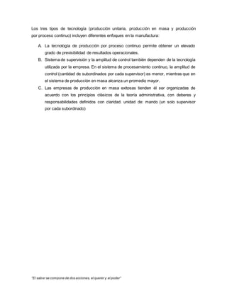 “El saber se compone de dos acciones, el querer y el poder”
Los tres tipos de tecnología (producción unitaria, producción en masa y producción
por proceso continuo) incluyen diferentes enfoques en la manufactura:
A. La tecnología de producción por proceso continuo permite obtener un elevado
grado de previsibilidad de resultados operacionales.
B. Sistema de supervisión y la amplitud de control también dependen de la tecnología
utilizada por la empresa. En el sistema de procesamiento continuo, la amplitud de
control (cantidad de subordinados por cada supervisor) es menor, mientras que en
el sistema de producción en masa alcanza un promedio mayor.
C. Las empresas de producción en masa exitosas tienden él ser organizadas de
acuerdo con los principios clásicos de la teoría administrativa, con deberes y
responsabilidades definidos con claridad. unidad de: mando (un solo supervisor
por cada subordinado)
 