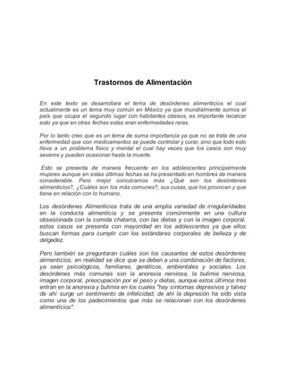 Trastornos de Alimentación
En este texto se desarrollara el tema de desórdenes alimenticios el cual
actualmente es un tema muy común en México ya que mundialmente somos el
país que ocupa el segundo lugar con habitantes obesos, es importante recalcar
esto ya que en otras fechas estas eran enfermedades raras.
Por lo tanto creo que es un tema de suma importancia ya que no se trata de una
enfermedad que con medicamentos se puede controlar y curar, sino que todo esto
lleva a un problema físico y mental el cual hay veces que los casos son muy
severos y pueden ocasionar hasta la muerte.
Esto se presenta de manera frecuente en los adolescentes principalmente
mujeres aunque en estas últimas fechas se ha presentado en hombres de manera
considerable. Pero mejor conozcamos más ¿Qué son los desórdenes
alimenticios?, ¿Cuáles son los más comunes?, sus cusas, que los provocan y que
tiene en relación con lo humano.
Los desórdenes Alimenticios trata de una amplia variedad de irregularidades
en la conducta alimenticia y se presenta comúnmente en una cultura
obsesionada con la comida chatarra, con las dietas y con la imagen corporal,
estos casos se presenta con mayoridad en los adolescentes ya que ellos
buscan formas para cumplir con los estándares corporales de belleza y de
delgadez.
Pero también se preguntaran cuáles son los causantes de estos desórdenes
alimenticios, en realidad se dice que se deben a una combinación de factores,
ya sean psicológicos, familiares, genéticos, ambientales y sociales. Los
desórdenes más comunes son la anorexia nerviosa, la bulimia nerviosa,
imagen corporal, preocupación por el peso y dietas, aunque estos últimos tres
entran en la anorexia y bulimia en los cuales "hay síntomas depresivos y talvez
de ahí surge un sentimiento de infelicidad, de ahí la depresión ha sido vista
como una de los padecimientos que más se relacionan con los desórdenes
alimenticios".
 