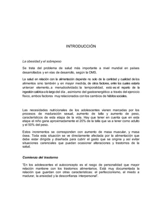 INTRODUCCIÓN
La obesidad y el sobrepeso
Se trata del problema de salud más importante a nivel mundial en países
desarrollados y en vías de desarrollo, según la OMS.
La salud en relación con la alimentación depende no solo de la cantidad y cualidad delos
alimentos sino también y en mayor medida, de otros factores, entre los cuales estaría
untercer elemento, a menudoolvidado: la temporalidad, esto es:el reparto de la
ingestióncalóricaa lo largodel día , asimismo del gastoenergético a través del ejercicio
físico, ambos factores muy relacionados con los cambios de hábitossociales.
Las necesidades nutricionales de los adolescentes vienen marcadas por los
procesos de maduración sexual, aumento de talla y aumento de peso,
característicos de esta etapa de la vida. Hay que tener en cuenta que en esta
etapa el niño gana aproximadamente el 20% de la talla que va a tener como adulto
y el 50% del peso.
Estos incrementos se corresponden con aumento de masa muscular, y masa
ósea. Toda esta situación se ve directamente afectada por la alimentación que
debe estar dirigida y diseñada para cubrir el gasto que se origina y así evitar
situaciones carenciales que puedan ocasionar alteraciones y trastornos de la
salud.
Comienzo del trastorno
”En los adolescentes el autoconcepto es el rasgo de personalidad que mayor
relación mantiene con los trastornos alimentarios. Está muy documentada la
relación que guardan con otras características: el perfeccionismo, el miedo a
madurar, la ansiedad y la desconfianza interpersonal”.
 
