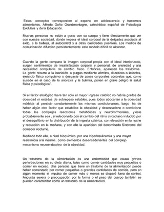 Estos conceptos corresponden al experto en adolescencia y trastornos
alimentarios, Alfredo Goño Grandmontagne, catedrático español de Psicología
Evolutiva y de la Educación.
Muchas personas no están a gusto con su cuerpo y tiene directamente que ver
con nuestra sociedad, donde impera el ideal corporal de la delgadez asociada al
éxito, a la belleza, al autocontrol y a otras cualidades positivas. Los medios de
comunicación difunden persistentemente este modelo difícil de alcanzar.
Cuando la gente compara la imagen corporal propia con el ideal interiorizado,
surgen sentimientos de insatisfacción corporal y personal, de ansiedad y una
necesidad compulsiva de cambio físico. Entonces, aparecen los trastornos.
La gente recurre a la inanición, a purgas mediante vómitos, diuréticos o laxantes,
ejercicio físico compulsivo o desgaste de zonas corporales concretas que, como
sucede en el caso de la anorexia y la bulimia, ponen en grave peligro la salud
física y psicológica”.
Si el factor etiológico fuera tan solo el mayor ingreso calórico no habría grados de
obesidad ni estados de sobrepeso estables, pues todos abocarían a la obesidad
mórbida al persistir constantemente los mismos condicionantes, luego ha de
haber algún otro factor que estabilice la obesidad y desencadene o condicione
todas las complejas reacciones metabólicas y neurohormonales, y éste
probablemente sea , el relacionado con el cambio del ritmo circadiano inducido por
el desequilibrio en la distribución de la ingesta calórica, con elevación en la noche
y reducción en la mañana, y con ello la aparición del denominado Síndrome del
comedor nocturno.
Mediado todo ello, a nivel bioquímico, por una hiperinsulinemia y una mayor
resistencia a la insulina, como elementos desencadenantes del complejo
mecanismo neuroendocrino de la obesidad.
Un trastorno de la alimentación es una enfermedad que causa graves
perturbaciones en su dieta diaria, tales como comer cantidades muy pequeñas o
comer en exceso. Una persona que tiene un trastorno de la alimentación puede
haber comenzado por comer pequeñas o grandes cantidades de comida, pero en
algún momento el impulso de comer más o menos se disparó fuera de control.
Angustia severa o preocupación por la forma o el peso del cuerpo también se
pueden caracterizar como un trastorno de la alimentación.
 