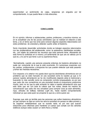 experimentan un sentimiento de culpa, vergüenza y/o angustia por tal
comportamiento, lo que puede llevar a más atracones.
CONCLUSIÓN
En mi opinión, informar a adolescentes, padres, profesores, y nosotros mismos, es
en la actualidad una de las pocas actividades que se realizan en relación a este
tema, y es un tema que nos sirve para conocer algunos aspectos relacionados con
estos problemas de ansiedad y detectar cuanto antes el trastorno.
Sería importante desarrollar actividades donde se trabajen aspectos relacionados
con las problemáticas del adolescente, como: la autoestima, habilidades sociales,
etc., con objeto de potenciar los recursos que toda persona tiene, afianzando de
esta forma la confianza en sí mismo y el sentimiento de que uno es valioso por lo
que es, y no por lo que tiene o por su apariencia física.
Normalmente, cuando una persona presenta síntomas de trastorno alimentario no
suele ser consciente de lo que le está ocurriendo. En numerosas ocasiones son
los padres, profesores/as y amigos/as los que pueden detectar qué está pasando
y tomar las medidas necesarias.
Con respecto a lo anterior me queda decir que los desórdenes alimenticios son un
problema que se está marcado en una sociedad como la nuestra ya que a mi
parecer nuestra alimentación se ha ido modificando dejando atrás lo tradicional y
buscando lo más sencillo como es comprando comida empaquetada, es por eso
que cada día nos convertimos en una sociedad donde el consumismo predomina
mucho, pero no es que le esté echando la culpa a nuestra alimentación sino que
esto tiene que ver con toda la cultura que nos rodea, desde los medios de
comunicación que cada día nos envuelven para comprar cosa ya sean alimentos,
ropa, artículos de belleza, bebidas Light etc., hasta nuestro comportamiento
individual ya que cada quien se proyecta lo que es y cómo quiere ser.
Supongo que esto es terrible para las personas que sufren trastornos alimenticios
ya que siempre se fijan en como los vera la sociedad sin pensar en ellos primero y
se engañan metalizándose que no sucede nada, es por eso que buscan
soluciones poco efectivas para mantener un cuerpo que cumpla con los cánones
estéticos aunque estas causen un daño físico y mental.
 