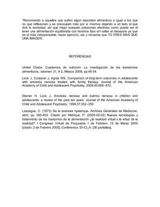“Recomiendo a aquellos que sufren algún desorden alimenticio e igual a los que
no que reflexionen y se preocupen más por si mismos dejando a un lado el que
dirá la sociedad, así que mejor busquen soluciones efectivas como puede ser el
tener una alimentación equilibrada con horarios fijos sin saltar el desayuno ya que
es el más indispensable, hacer ejercicio, etc y recuerda que TÚ ERES MAS QUE
UNA IMAGEN”.
REFERENCIAS
Unikel Cludia, Cuadernos de nutrición: La investigación de los transtornos
alimenticios, volumen 31, # 2, México 2008, pp.48-54
Lock J, Couturier J, Agras WS. Comparison of long-term outcomes in adolescents
with anorexia nervosa treated with family therapy. Journal of the American
Academy of Child and Adolescent Psychiatry, 2006;45:666–672.
Steiner H, Lock J. Anorexia nervosa and bulimia nervosa in children and
adolescents: a review of the past ten years. Journal of the American Academy of
Child and Adolescent Psychiatry, 1998;37:352–359
Lassegue, C. (1873) De la anorexie hysterique. Archives Générales de Médecine,
abril, pp 385-403. Citado por Mahíque, P. (2005-02-02) Nuevas tecnologías y
tratamiento de los trastornos de la alimentación ¿la realidad virtual o la virtud de la
realidad? I Congreso Virtual de Psiquiatría 1 de Febrero- 15 de Marzo 2000
[citado: 2 de Febrero 2005]; Conferencia 55-CI_A: [36 pantallas].
 
